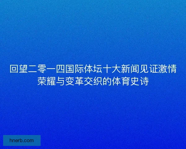 回望二零一四国际体坛十大新闻见证激情荣耀与变革交织的体育史诗