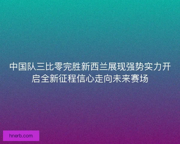 中国队三比零完胜新西兰展现强势实力开启全新征程信心走向未来赛场
