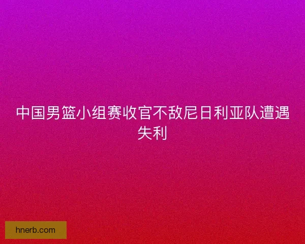 中国男篮小组赛收官不敌尼日利亚队遭遇失利