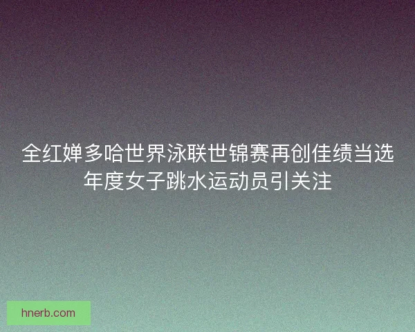 全红婵多哈世界泳联世锦赛再创佳绩当选年度女子跳水运动员引关注
