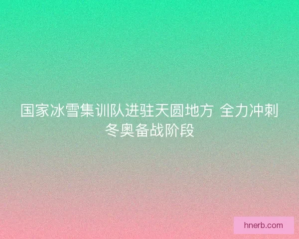 国家冰雪集训队进驻天圆地方 全力冲刺冬奥备战阶段